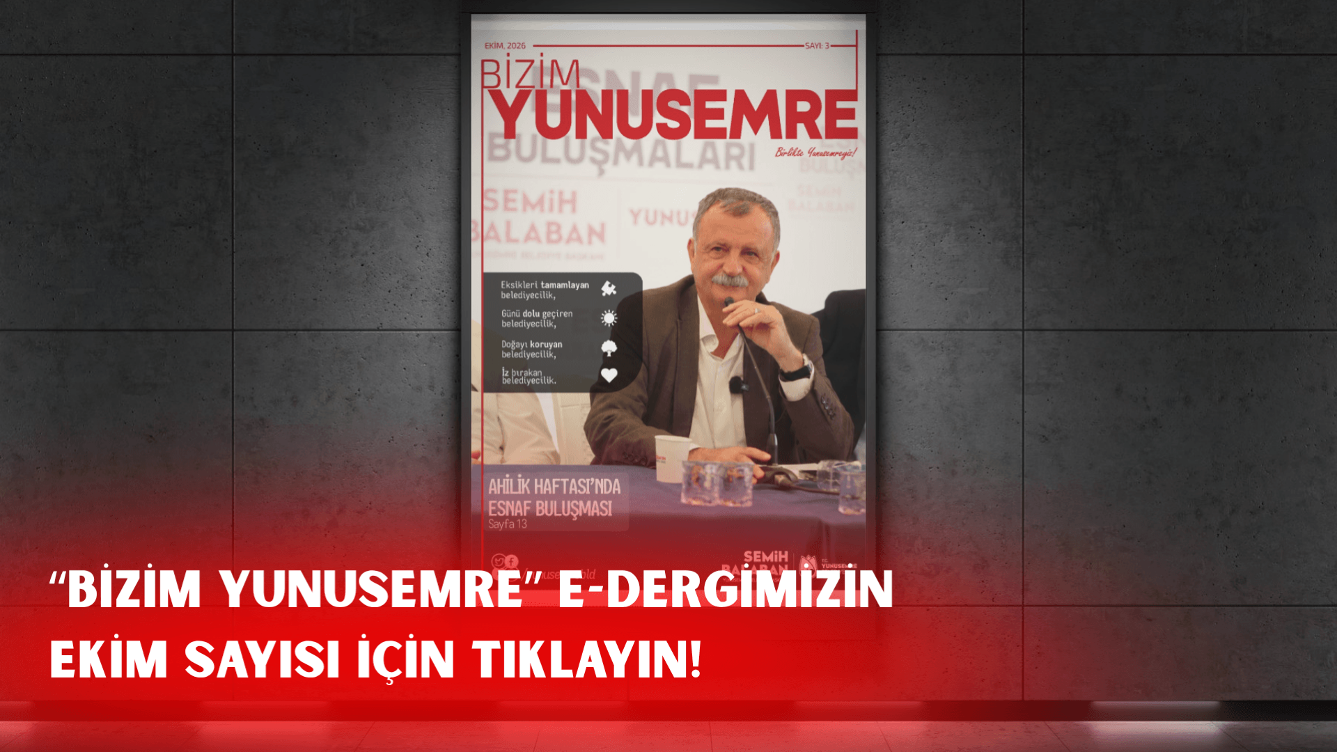 Gri bir duvar üzerinde asılı duran Bizim Yunusemre e-dergisinin Ekim 2026 tarihli 3. sayısının kapak görseli. Kapakta, Yunusemre Belediye Başkanı Semih Balaban bir toplantıda mikrofonla konuşurken görülüyor. Görselin sol tarafında belediyecilik anlayışını özetleyen "Eksikleri tamamlayan belediyecilik", "Günü dolu geçiren belediyecilik", "Doğayı koruyan belediyecilik" ve "İz bırakan belediyecilik" maddeleri yer alıyor. Alt kısımda ise "Ahilik Haftası'nda esnaf buluşması" başlığı ve sayfa numarası bulunuyor. Alt bölümde ise "Bizim Yunusemre e-dergimizin Ekim sayısı için tıklayın" çağrısı yer alıyor.