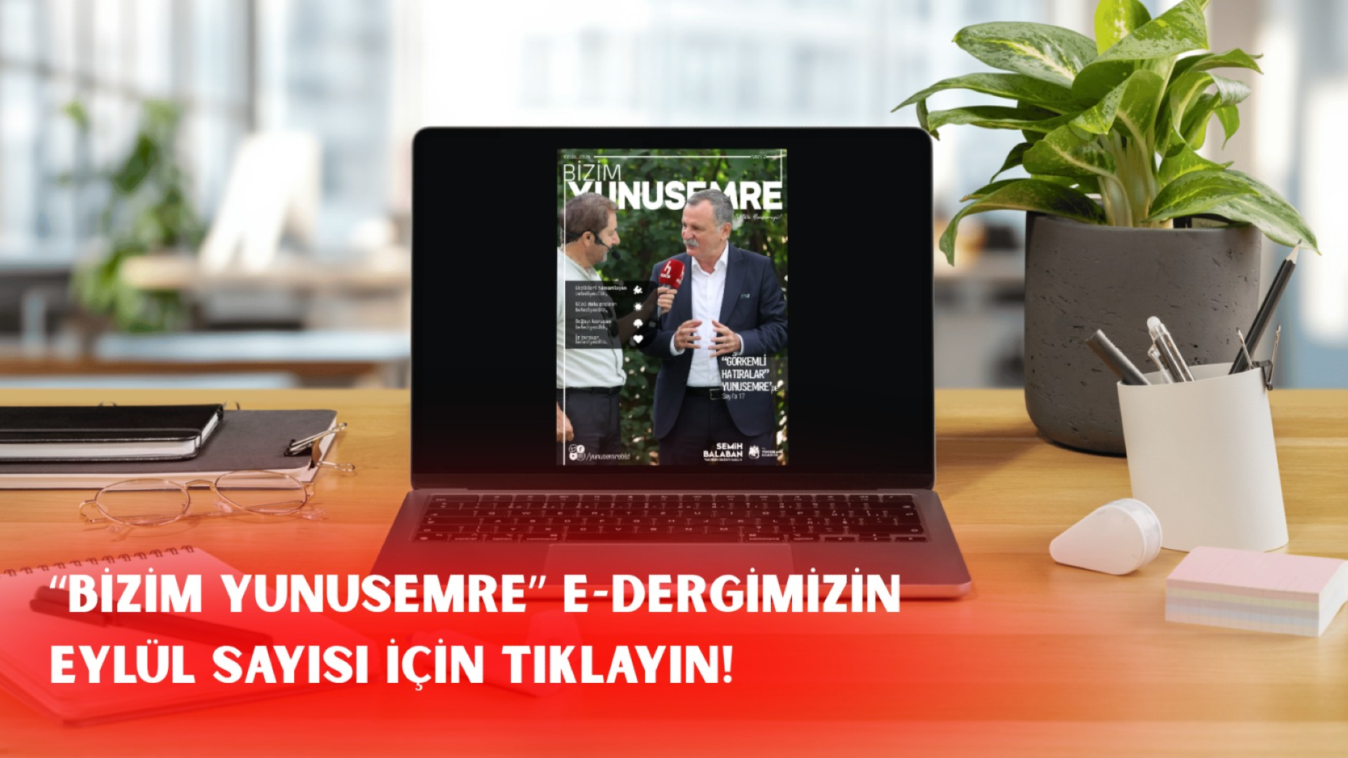 Ahşap bir çalışma masası üzerinde açık bir dizüstü bilgisayar ekranında, Bizim Yunusemre e-dergisinin Eylül sayısı kapağı yer alıyor. Kapakta, bir muhabirin mikrofon uzattığı Yunusemre Belediye Başkanı Semih Balaban'ın röportaj anı görülüyor. Ekranın yanında saksıda bir bitki ve kalemlik bulunurken, masanın üzerinde not defteri ve gözlük yer alıyor. Görselin alt kısmında kırmızı bir şerit üzerinde "Bizim Yunusemre e-dergimizin Eylül sayısı için tıklayın" ifadesi yazılı.